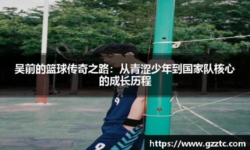 “开yun体育网页版入口，开yun体育官网入口登录APP下载，kaiyun体育登录入口登录”吴前的篮球传奇之路：从青涩少年到国家队核心的成长历程